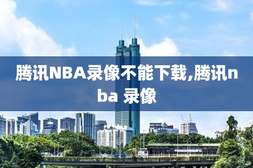 腾讯NBA录像不能下载,腾讯nba 录像