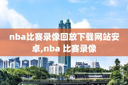 nba比赛录像回放下载网站安卓,nba 比赛录像
