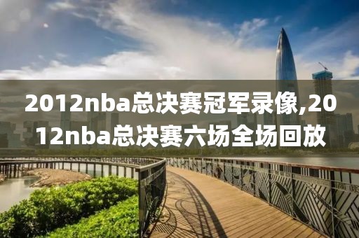 2012nba总决赛冠军录像,2012nba总决赛六场全场回放