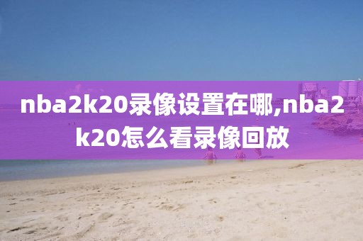 nba2k20录像设置在哪,nba2k20怎么看录像回放
