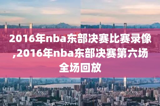 2016年nba东部决赛比赛录像,2016年nba东部决赛第六场全场回放