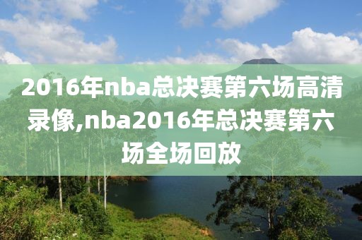 2016年nba总决赛第六场高清录像,nba2016年总决赛第六场全场回放