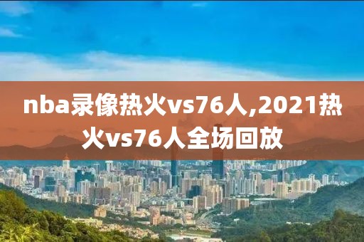 nba录像热火vs76人,2021热火vs76人全场回放