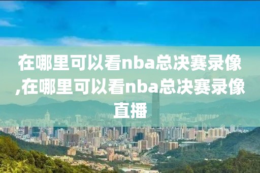 在哪里可以看nba总决赛录像,在哪里可以看nba总决赛录像直播