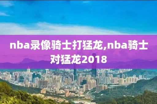 nba录像骑士打猛龙,nba骑士对猛龙2018
