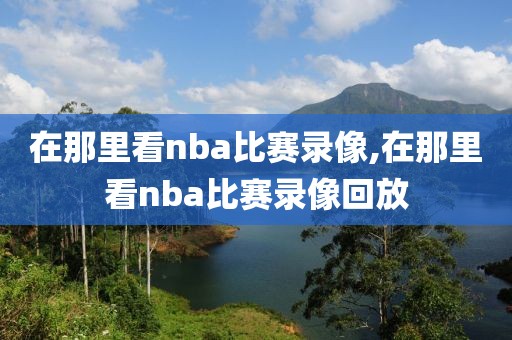 在那里看nba比赛录像,在那里看nba比赛录像回放
