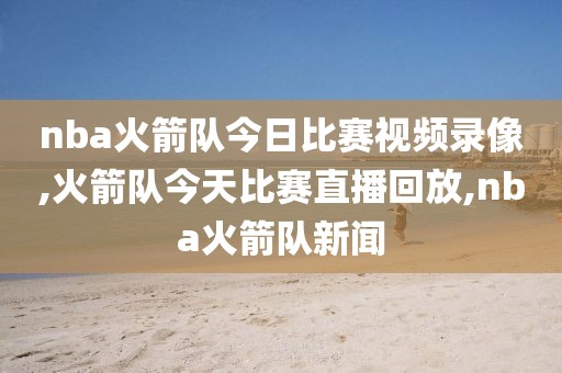 nba火箭队今日比赛视频录像,火箭队今天比赛直播回放,nba火箭队新闻