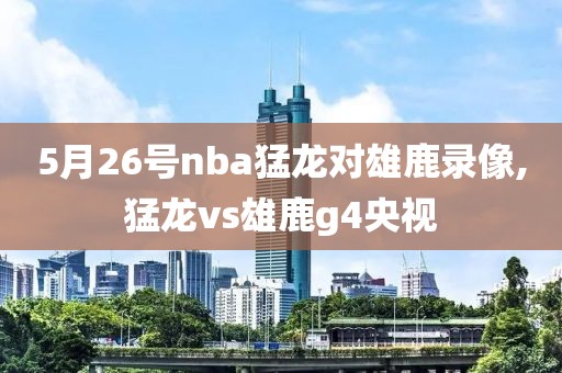 5月26号nba猛龙对雄鹿录像,猛龙vs雄鹿g4央视
