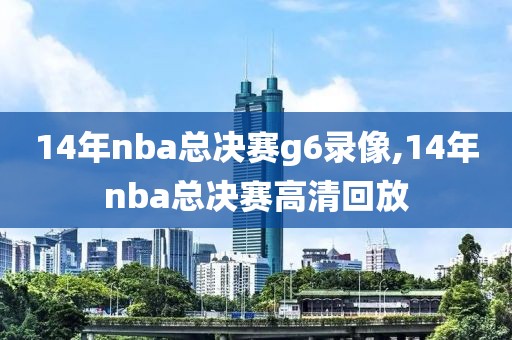 14年nba总决赛g6录像,14年nba总决赛高清回放