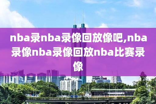 nba录nba录像回放像吧,nba录像nba录像回放nba比赛录像
