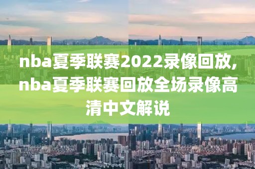nba夏季联赛2022录像回放,nba夏季联赛回放全场录像高清中文解说