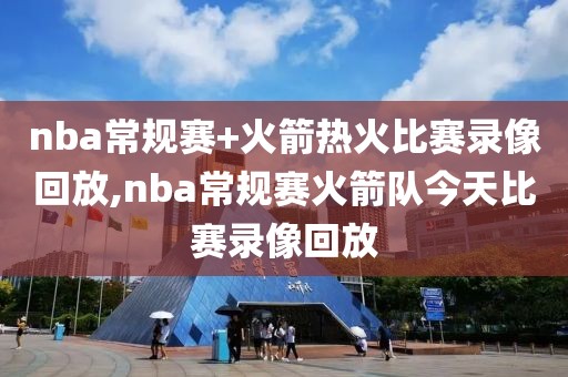 nba常规赛+火箭热火比赛录像回放,nba常规赛火箭队今天比赛录像回放