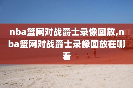 nba篮网对战爵士录像回放,nba篮网对战爵士录像回放在哪看