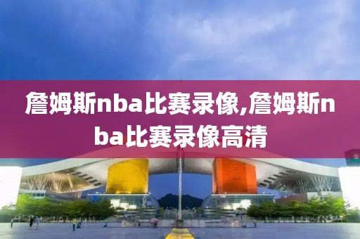 詹姆斯nba比赛录像,詹姆斯nba比赛录像高清