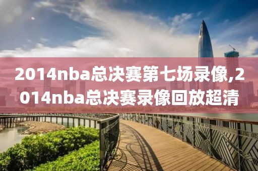 2014nba总决赛第七场录像,2014nba总决赛录像回放超清