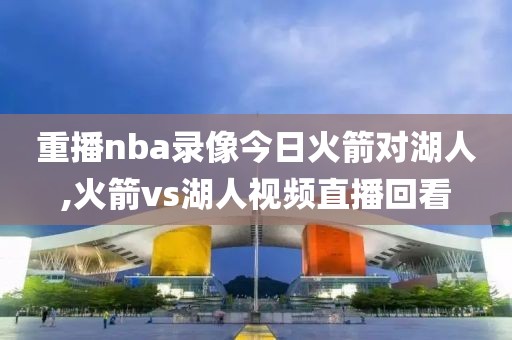 重播nba录像今日火箭对湖人,火箭vs湖人视频直播回看