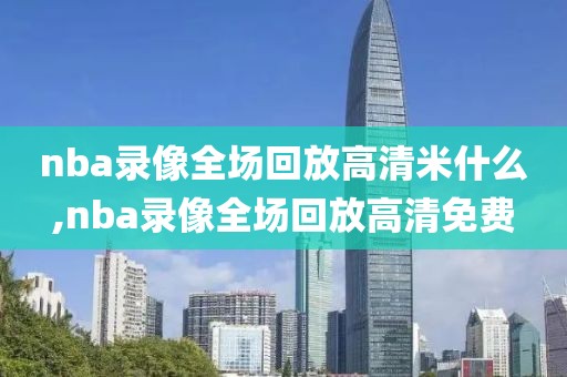 nba录像全场回放高清米什么,nba录像全场回放高清免费