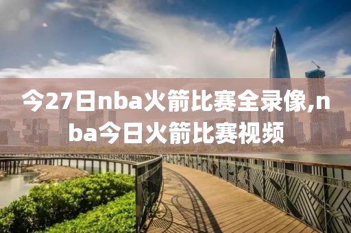 今27日nba火箭比赛全录像,nba今日火箭比赛视频