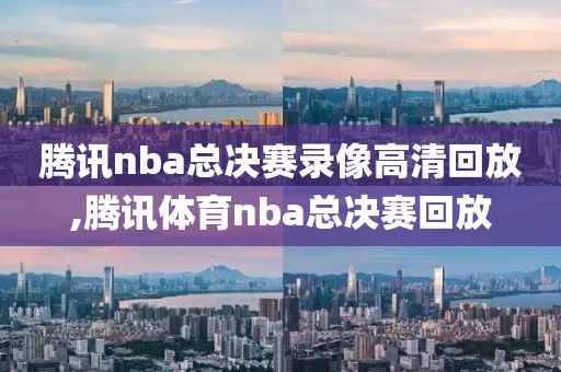 腾讯nba总决赛录像高清回放,腾讯体育nba总决赛回放