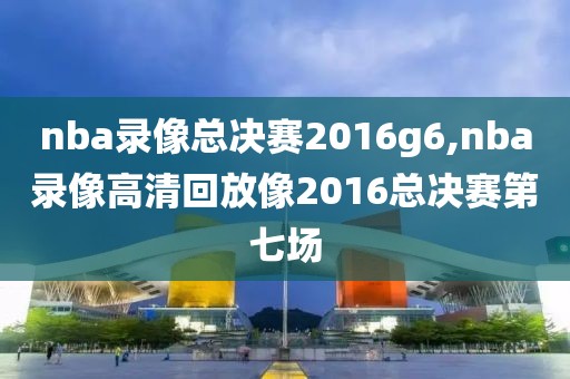 nba录像总决赛2016g6,nba录像高清回放像2016总决赛第七场