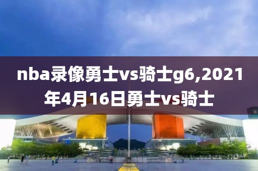 nba录像勇士vs骑士g6,2021年4月16日勇士vs骑士