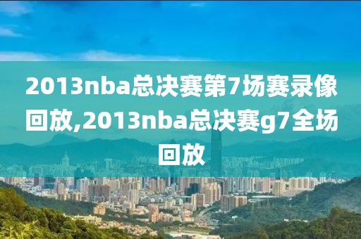2013nba总决赛第7场赛录像回放,2013nba总决赛g7全场回放