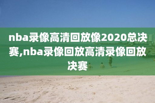 nba录像高清回放像2020总决赛,nba录像回放高清录像回放决赛