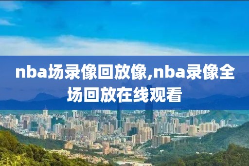 nba场录像回放像,nba录像全场回放在线观看