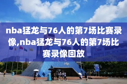 nba猛龙与76人的第7场比赛录像,nba猛龙与76人的第7场比赛录像回放