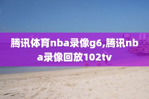 腾讯体育nba录像g6,腾讯nba录像回放102tv
