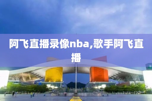 阿飞直播录像nba,歌手阿飞直播