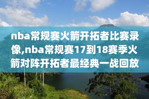 nba常规赛火箭开拓者比赛录像,nba常规赛17到18赛季火箭对阵开拓者最经典一战回放