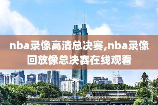 nba录像高清总决赛,nba录像回放像总决赛在线观看