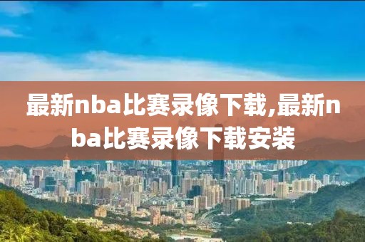 最新nba比赛录像下载,最新nba比赛录像下载安装