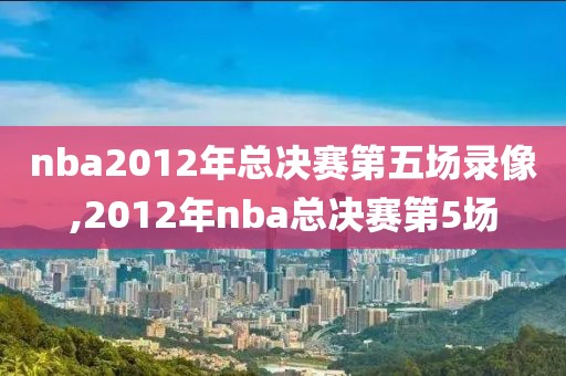nba2012年总决赛第五场录像,2012年nba总决赛第5场