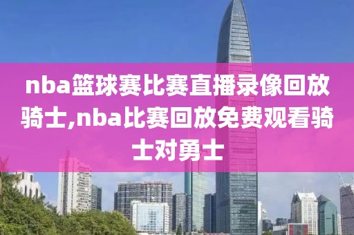 nba篮球赛比赛直播录像回放骑士,nba比赛回放免费观看骑士对勇士