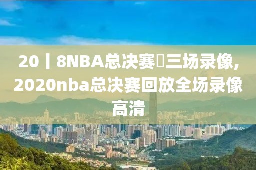 20丨8NBA总决赛苐三场录像,2020nba总决赛回放全场录像高清