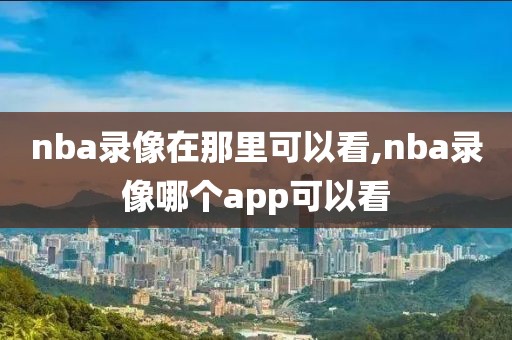 nba录像在那里可以看,nba录像哪个app可以看