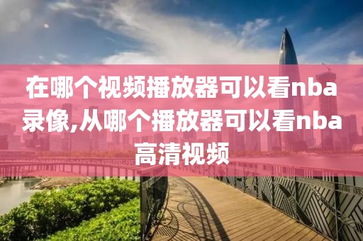 在哪个视频播放器可以看nba录像,从哪个播放器可以看nba高清视频