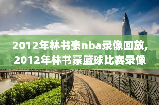2012年林书豪nba录像回放,2012年林书豪篮球比赛录像