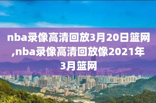 nba录像高清回放3月20日篮网,nba录像高清回放像2021年3月篮网