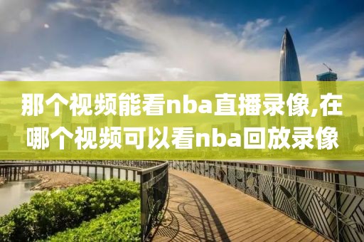 那个视频能看nba直播录像,在哪个视频可以看nba回放录像