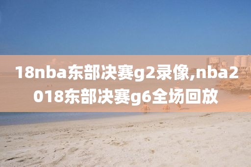 18nba东部决赛g2录像,nba2018东部决赛g6全场回放