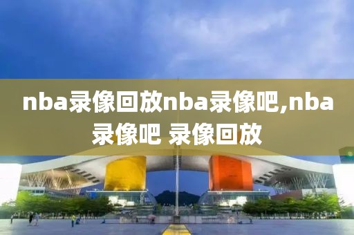 nba录像回放nba录像吧,nba录像吧 录像回放