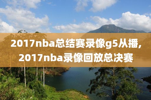 2017nba总结赛录像g5从播,2017nba录像回放总决赛