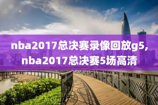 nba2017总决赛录像回放g5,nba2017总决赛5场高清