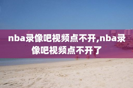 nba录像吧视频点不开,nba录像吧视频点不开了