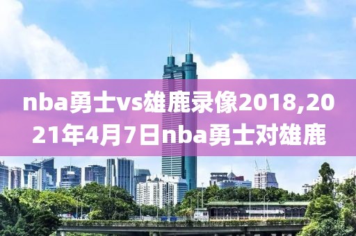 nba勇士vs雄鹿录像2018,2021年4月7日nba勇士对雄鹿