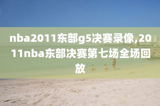 nba2011东部g5决赛录像,2011nba东部决赛第七场全场回放
