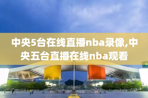 中央5台在线直播nba录像,中央五台直播在线nba观看